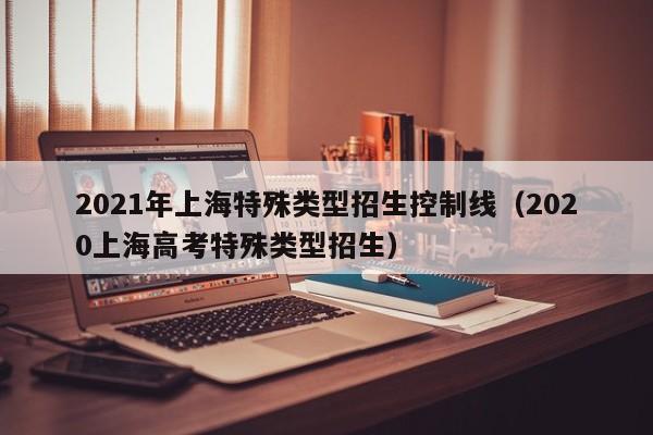 2021年上海特殊类型招生控制线（2020上海高考特殊类型招生）
